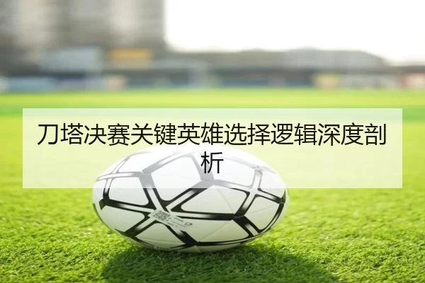 刀塔决赛关键英雄选择逻辑深度剖析